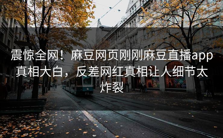 震惊全网！麻豆网页刚刚麻豆直播app真相大白，反差网红真相让人细节太炸裂