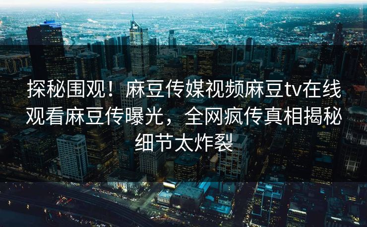 探秘围观！麻豆传媒视频麻豆tv在线观看麻豆传曝光，全网疯传真相揭秘细节太炸裂