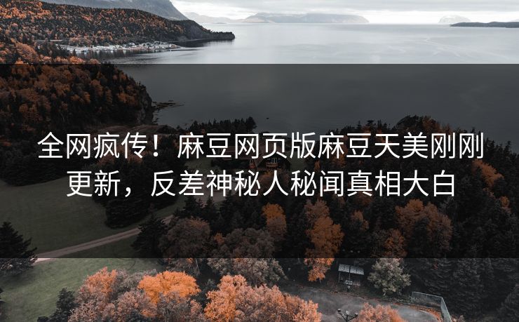 全网疯传！麻豆网页版麻豆天美刚刚更新，反差神秘人秘闻真相大白