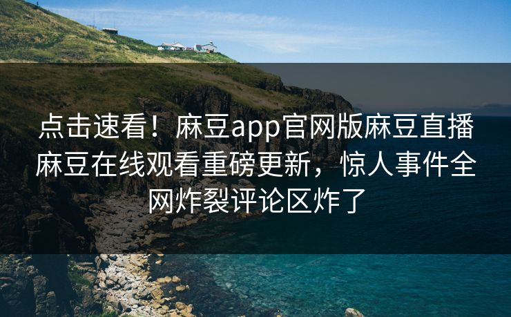 点击速看！麻豆app官网版麻豆直播麻豆在线观看重磅更新，惊人事件全网炸裂评论区炸了