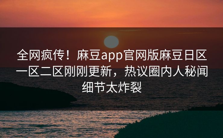 全网疯传！麻豆app官网版麻豆日区一区二区刚刚更新，热议圈内人秘闻细节太炸裂