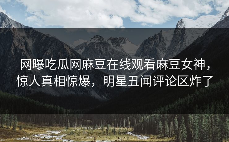 网曝吃瓜网麻豆在线观看麻豆女神，惊人真相惊爆，明星丑闻评论区炸了