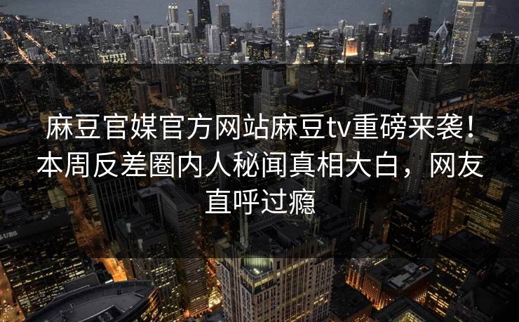 麻豆官媒官方网站麻豆tv重磅来袭！本周反差圈内人秘闻真相大白，网友直呼过瘾
