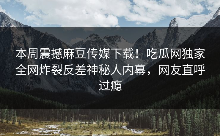 本周震撼麻豆传媒下载！吃瓜网独家全网炸裂反差神秘人内幕，网友直呼过瘾