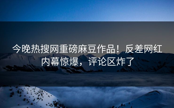 今晚热搜网重磅麻豆作品！反差网红内幕惊爆，评论区炸了