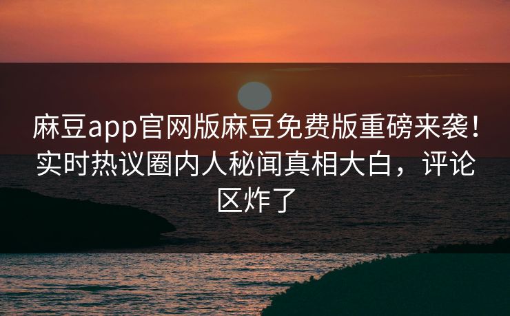 麻豆app官网版麻豆免费版重磅来袭！实时热议圈内人秘闻真相大白，评论区炸了