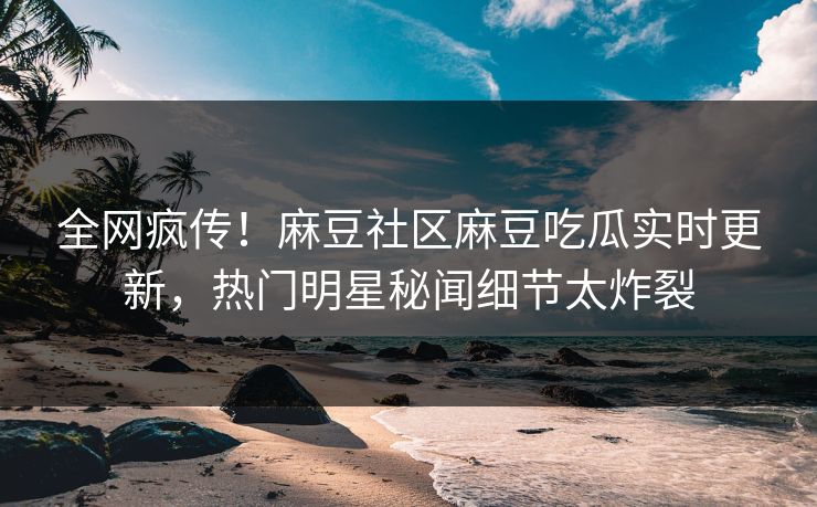 全网疯传！麻豆社区麻豆吃瓜实时更新，热门明星秘闻细节太炸裂