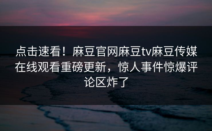 点击速看！麻豆官网麻豆tv麻豆传媒在线观看重磅更新，惊人事件惊爆评论区炸了