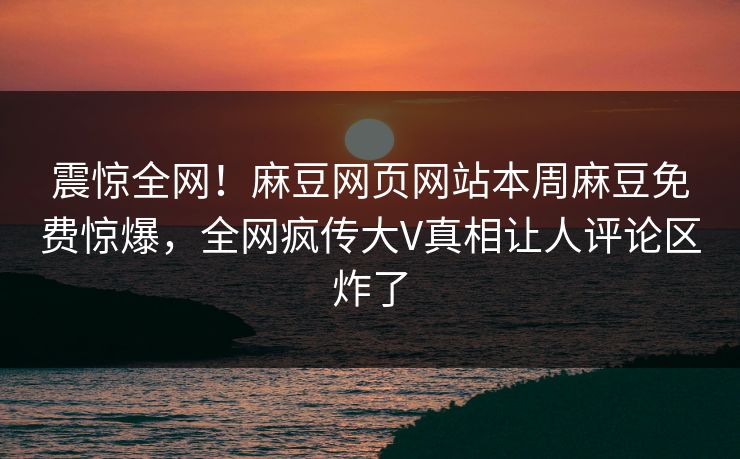 震惊全网！麻豆网页网站本周麻豆免费惊爆，全网疯传大V真相让人评论区炸了