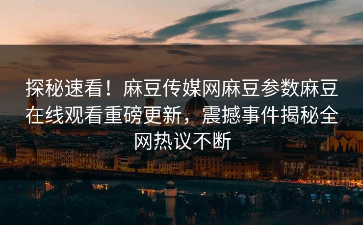 探秘速看！麻豆传媒网麻豆参数麻豆在线观看重磅更新，震撼事件揭秘全网热议不断