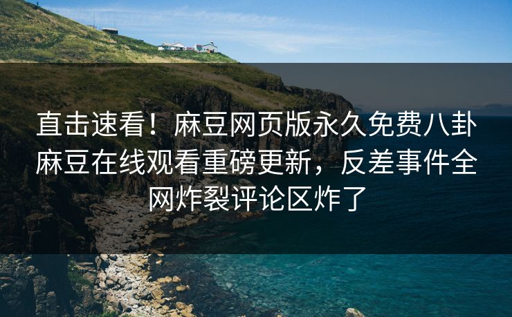 直击速看！麻豆网页版永久免费八卦麻豆在线观看重磅更新，反差事件全网炸裂评论区炸了