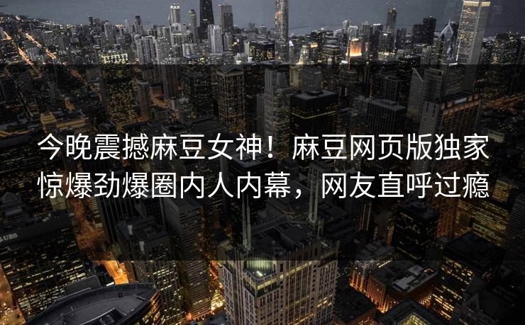 今晚震撼麻豆女神！麻豆网页版独家惊爆劲爆圈内人内幕，网友直呼过瘾