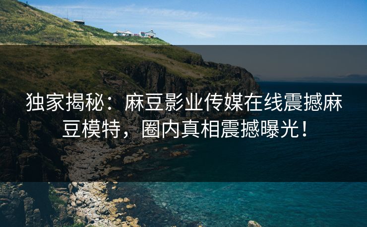独家揭秘：麻豆影业传媒在线震撼麻豆模特，圈内真相震撼曝光！