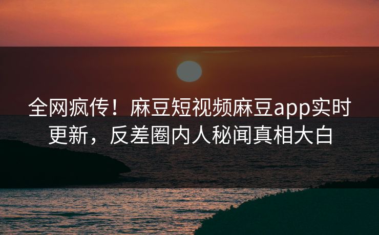 全网疯传！麻豆短视频麻豆app实时更新，反差圈内人秘闻真相大白