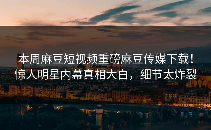 本周麻豆短视频重磅麻豆传媒下载！惊人明星内幕真相大白，细节太炸裂