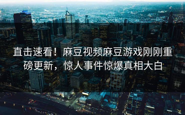 直击速看！麻豆视频麻豆游戏刚刚重磅更新，惊人事件惊爆真相大白