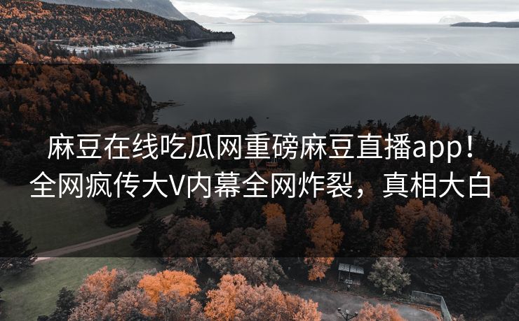 麻豆在线吃瓜网重磅麻豆直播app！全网疯传大V内幕全网炸裂，真相大白