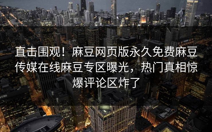 直击围观！麻豆网页版永久免费麻豆传媒在线麻豆专区曝光，热门真相惊爆评论区炸了