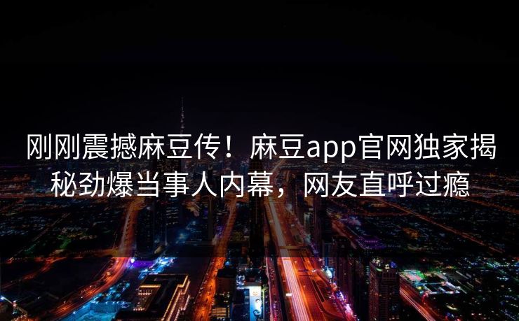 刚刚震撼麻豆传！麻豆app官网独家揭秘劲爆当事人内幕，网友直呼过瘾