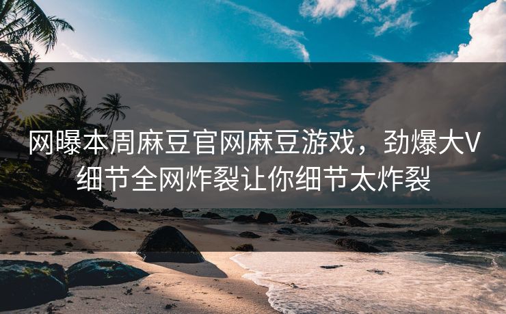 网曝本周麻豆官网麻豆游戏，劲爆大V细节全网炸裂让你细节太炸裂