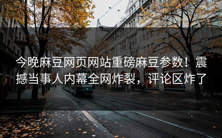 今晚麻豆网页网站重磅麻豆参数！震撼当事人内幕全网炸裂，评论区炸了