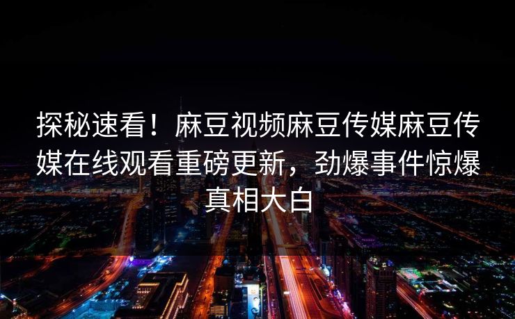 探秘速看！麻豆视频麻豆传媒麻豆传媒在线观看重磅更新，劲爆事件惊爆真相大白