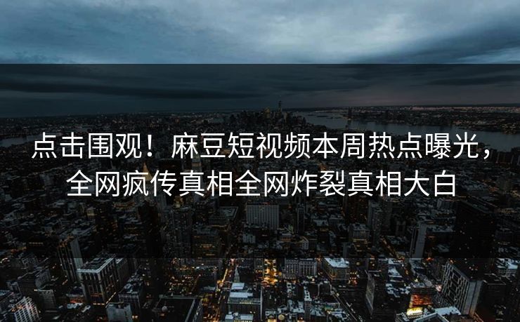 点击围观！麻豆短视频本周热点曝光，全网疯传真相全网炸裂真相大白