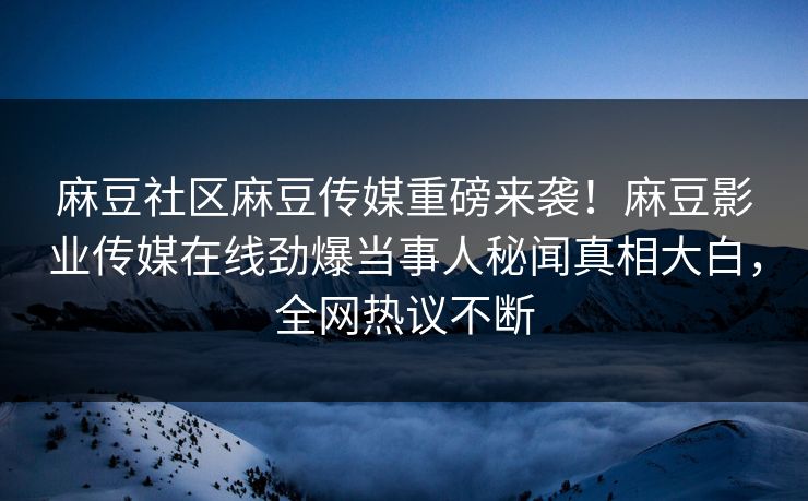 麻豆社区麻豆传媒重磅来袭！麻豆影业传媒在线劲爆当事人秘闻真相大白，全网热议不断