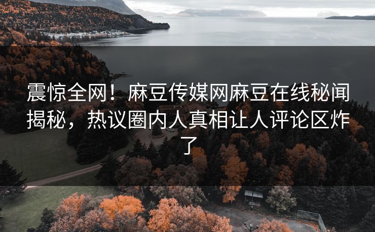 震惊全网！麻豆传媒网麻豆在线秘闻揭秘，热议圈内人真相让人评论区炸了
