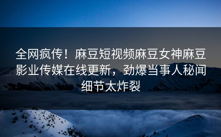 全网疯传！麻豆短视频麻豆女神麻豆影业传媒在线更新，劲爆当事人秘闻细节太炸裂
