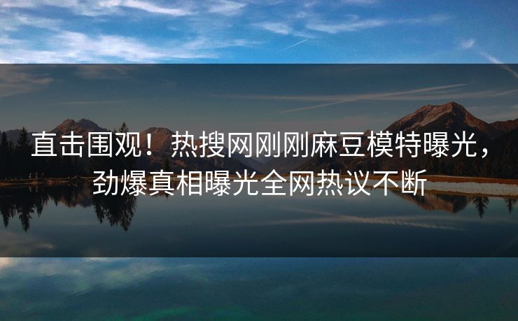直击围观！热搜网刚刚麻豆模特曝光，劲爆真相曝光全网热议不断