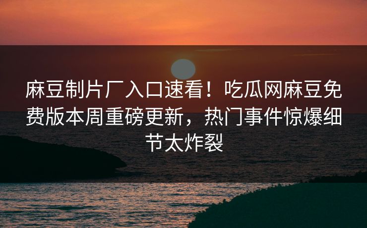 麻豆制片厂入口速看！吃瓜网麻豆免费版本周重磅更新，热门事件惊爆细节太炸裂
