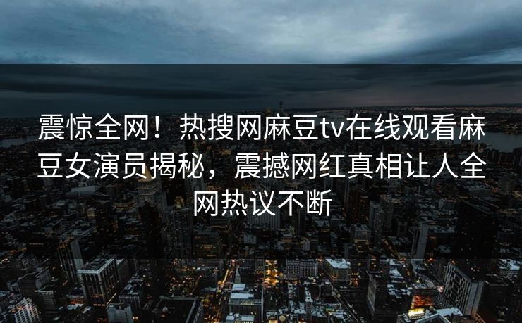 震惊全网！热搜网麻豆tv在线观看麻豆女演员揭秘，震撼网红真相让人全网热议不断