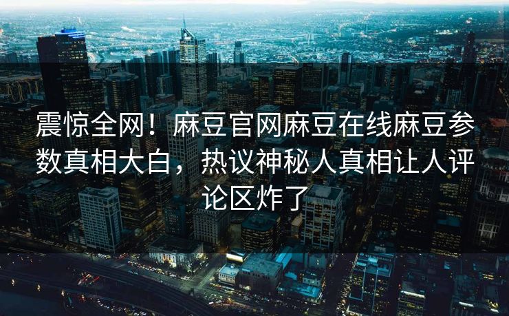 震惊全网！麻豆官网麻豆在线麻豆参数真相大白，热议神秘人真相让人评论区炸了