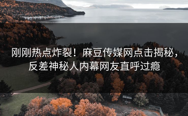 刚刚热点炸裂！麻豆传媒网点击揭秘，反差神秘人内幕网友直呼过瘾
