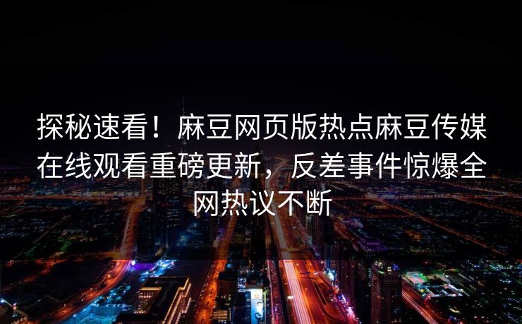探秘速看！麻豆网页版热点麻豆传媒在线观看重磅更新，反差事件惊爆全网热议不断