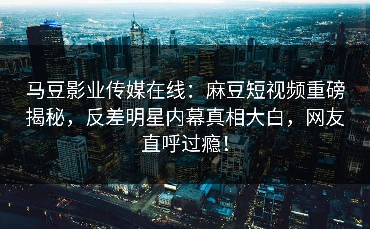 马豆影业传媒在线：麻豆短视频重磅揭秘，反差明星内幕真相大白，网友直呼过瘾！