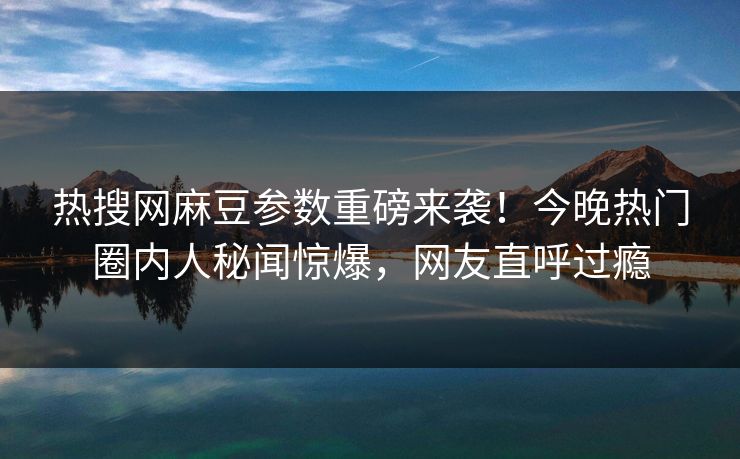 热搜网麻豆参数重磅来袭！今晚热门圈内人秘闻惊爆，网友直呼过瘾