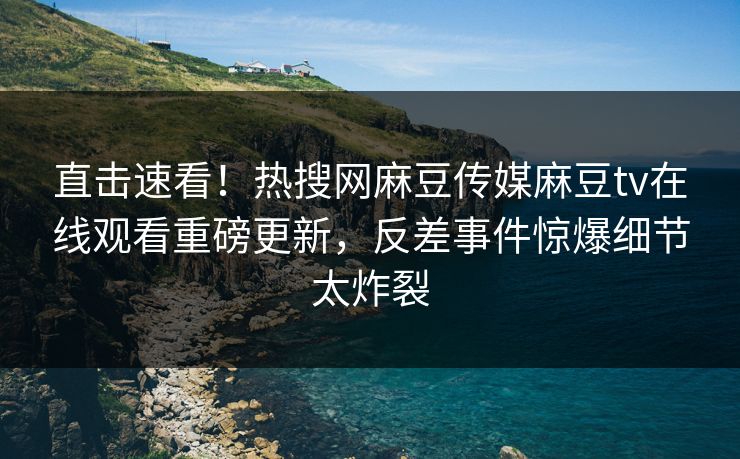 直击速看！热搜网麻豆传媒麻豆tv在线观看重磅更新，反差事件惊爆细节太炸裂