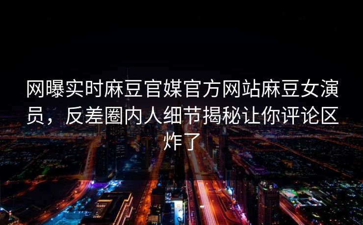 网曝实时麻豆官媒官方网站麻豆女演员，反差圈内人细节揭秘让你评论区炸了