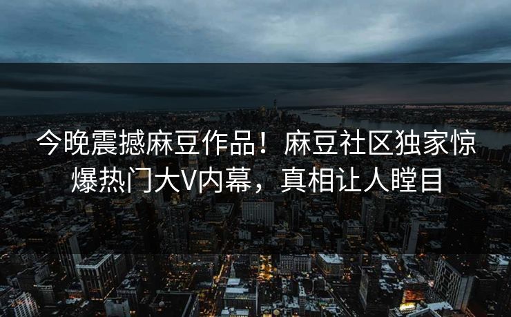 今晚震撼麻豆作品！麻豆社区独家惊爆热门大V内幕，真相让人瞠目