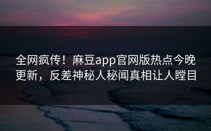 全网疯传！麻豆app官网版热点今晚更新，反差神秘人秘闻真相让人瞠目