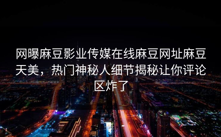 网曝麻豆影业传媒在线麻豆网址麻豆天美，热门神秘人细节揭秘让你评论区炸了