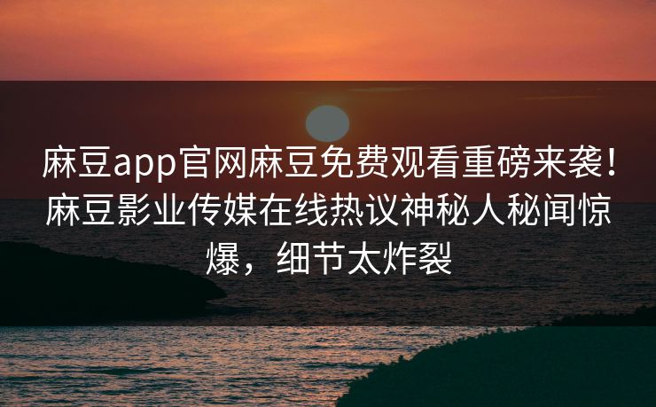 麻豆app官网麻豆免费观看重磅来袭！麻豆影业传媒在线热议神秘人秘闻惊爆，细节太炸裂