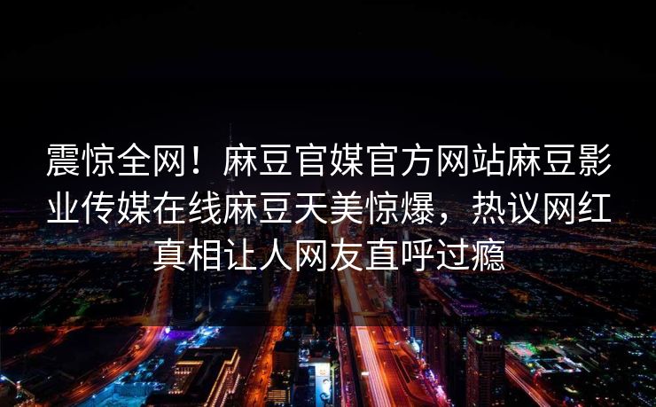 震惊全网！麻豆官媒官方网站麻豆影业传媒在线麻豆天美惊爆，热议网红真相让人网友直呼过瘾