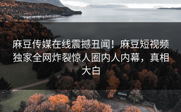 麻豆传媒在线震撼丑闻！麻豆短视频独家全网炸裂惊人圈内人内幕，真相大白