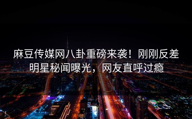 麻豆传媒网八卦重磅来袭！刚刚反差明星秘闻曝光，网友直呼过瘾