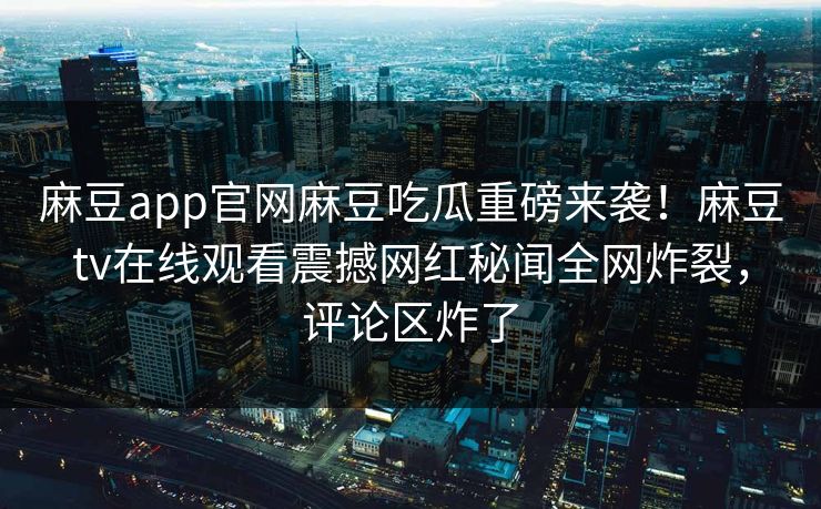 麻豆app官网麻豆吃瓜重磅来袭！麻豆tv在线观看震撼网红秘闻全网炸裂，评论区炸了
