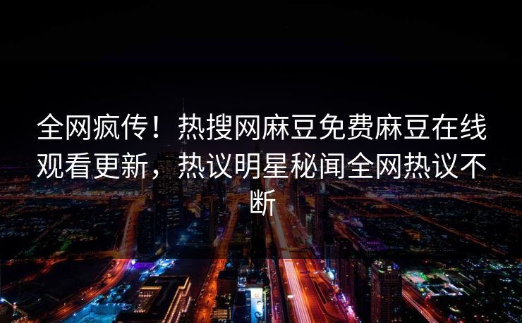 全网疯传！热搜网麻豆免费麻豆在线观看更新，热议明星秘闻全网热议不断