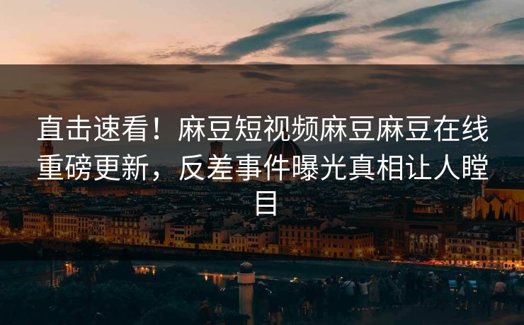 直击速看！麻豆短视频麻豆麻豆在线重磅更新，反差事件曝光真相让人瞠目